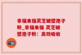 幸福来福灵芝破壁孢子粉_幸福来福 灵芝破壁孢子粉：高效吸收