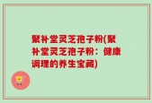 聚补堂灵芝孢子粉(聚补堂灵芝孢子粉：健康调理的养生宝藏)