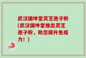 武汉国坤堂灵芝孢子粉(武汉国坤堂推出灵芝孢子粉，助您提升免疫力！)