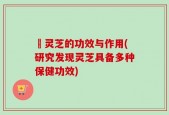 砱灵芝的功效与作用(研究发现灵芝具备多种保健功效)