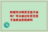 肿瘤可以喝灵芝孢子油吗？可以通过吃灵芝孢子油来治愈癌症吗
