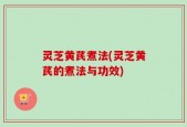 灵芝黄芪煮法(灵芝黄芪的煮法与功效)