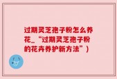 过期灵芝孢子粉怎么养花_“过期灵芝孢子粉的花卉养护新方法”)
