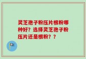 灵芝孢子粉压片根粉哪种好？选择灵芝孢子粉压片还是根粉？？
