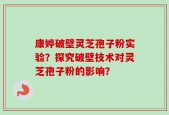康婷破壁灵芝孢子粉实验？探究破壁技术对灵芝孢子粉的影响？