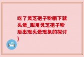 吃了灵芝孢子粉躺下就头晕_服用灵芝孢子粉后出现头晕现象的探讨)