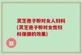灵芝孢子粉对女人妇科(灵芝孢子粉对女性妇科保健的效果)