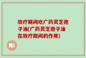 放疗期间吃广药灵芝孢子油(广药灵芝孢子油在放疗期间的作用)