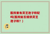 医院里有灵芝孢子粉配吗(医院能否提供灵芝孢子粉？)