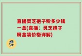 直播灵芝孢子粉多少钱一盒(直播：灵芝孢子粉盒装价格详解)
