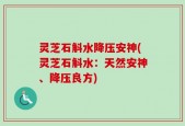 灵芝石斛水降压安神(灵芝石斛水：天然安神、降压良方)