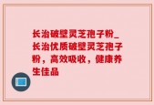 长治破壁灵芝孢子粉_长治优质破壁灵芝孢子粉，高效吸收，健康养生佳品