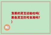 发黑的灵芝还能吃吗(黑色灵芝仍可食用吗？)