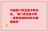 中国澳门灵芝孢子粉功效_“澳门灵芝孢子粉：探索其独特功效与健康益处”