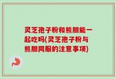 灵芝孢子粉和熊胆能一起吃吗(灵芝孢子粉与熊胆同服的注意事项)