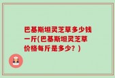 巴基斯坦灵芝草多少钱一斤(巴基斯坦灵芝草价格每斤是多少？)
