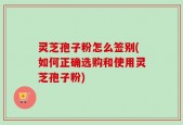 灵芝孢子粉怎么签别(如何正确选购和使用灵芝孢子粉)