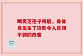 喝灵芝孢子粉后，身体竟发生了这些令人意想不到的改变