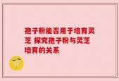 孢子粉能否用于培育灵芝 探究孢子粉与灵芝培育的关系