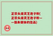 正宗头道灵芝孢子粉(正宗头道灵芝孢子粉——强身健体的佳品)