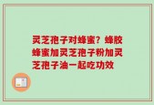 灵芝孢子对蜂蜜？蜂胶蜂蜜加灵芝孢子粉加灵芝孢子油一起吃功效