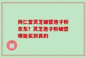 同仁堂灵芝破壁孢子粉京东？灵芝孢子粉破壁哪能买到真的