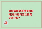 放疗后喝灵芝孢子粉好吗(放疗后可否饮用灵芝孢子粉？