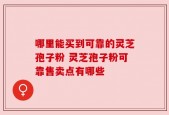 哪里能买到可靠的灵芝孢子粉 灵芝孢子粉可靠售卖点有哪些