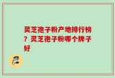 灵芝孢子粉产地排行榜？灵芝孢子粉哪个牌子好