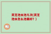 灵芝泡水泡几次(灵芝泡水怎么泡最好？)