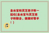 金水宝和灵芝孢子粉一起吃(金水宝与灵芝孢子粉联合，健康好帮手！)