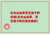 长白山仙草灵芝孢子粉价格(长白山仙草、灵芝孢子粉价格全解析)