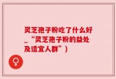 灵芝孢子粉吃了什么好_“灵芝孢子粉的益处及适宜人群”)