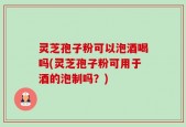 灵芝孢子粉可以泡酒喝吗(灵芝孢子粉可用于酒的泡制吗？)