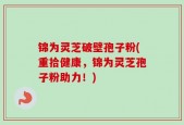 锦为灵芝破壁孢子粉(重拾健康，锦为灵芝孢子粉助力！)