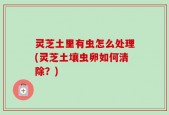 灵芝土里有虫怎么处理(灵芝土壤虫卵如何清除？)