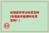 吃地高辛可以吃灵芝吗(吃地高辛能同时吃灵芝吗？)