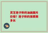 灵芝孢子粉的油画图片价格？孢子粉的保质期多长