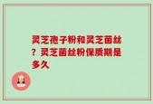 灵芝孢子粉和灵芝菌丝？灵芝菌丝粉保质期是多久