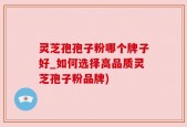 灵芝孢孢子粉哪个牌子好_如何选择高品质灵芝孢子粉品牌)