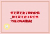 德芝灵芝孢子粉的价格_德芝灵芝孢子粉价格介绍及购买指南)