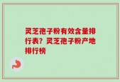 灵芝孢子粉有效含量排行表？灵芝孢子粉产地排行榜