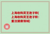 上海收购灵芝孢子粉(上海收购灵芝孢子粉：重注健康领域)