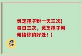 灵芝孢子粉一天三次(每日三次，灵芝孢子粉带给你的好处！)
