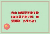 森山 破壁灵芝孢子粉(森山灵芝孢子粉：破壁提取，养生必备)