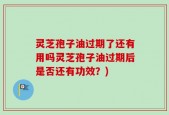 灵芝孢子油过期了还有用吗灵芝孢子油过期后是否还有功效？)