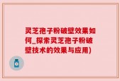 灵芝孢子粉破壁效果如何_探索灵芝孢子粉破壁技术的效果与应用)
