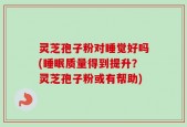灵芝孢子粉对睡觉好吗(睡眠质量得到提升？灵芝孢子粉或有帮助)