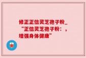 修正正信灵芝孢子粉_“正信灵芝孢子粉：，增强身体健康”