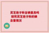 灵芝孢子粉含碘量高吗 探究灵芝孢子粉的碘含量情况